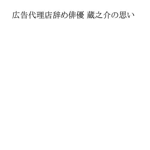 広告代理店辞め俳優 蔵之介の思い