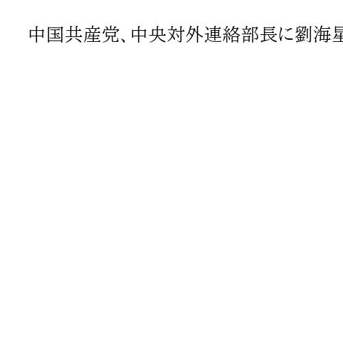 中国共産党、中央対外連絡部長に劉海星氏が就任　前任の劉建超氏は失脚か