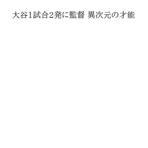 大谷1試合2発に監督 異次元の才能
