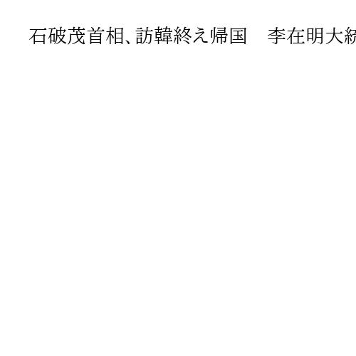 石破茂首相、訪韓終え帰国　李在明大統領と関係発展確認