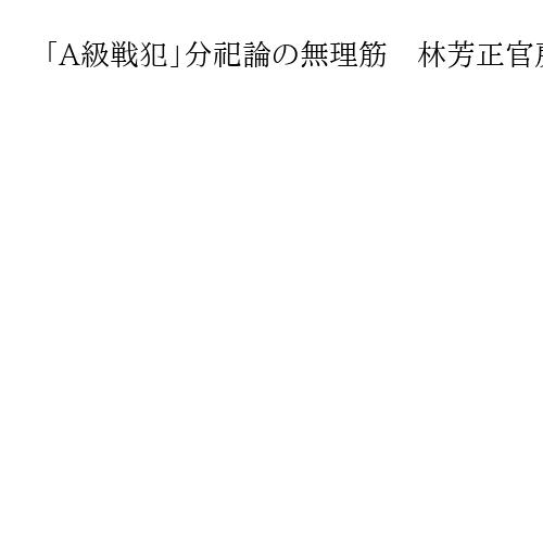 「A級戦犯」分祀論の無理筋　林芳正官房長官発言、古臭い議論の蒸し返しにうんざり