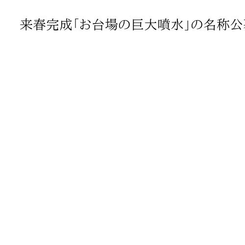 来春完成「お台場の巨大噴水」の名称公募　小池百合子都知事「愛着持ってもらえる名前に」
