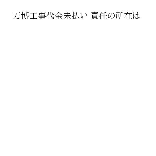 万博工事代金未払い 責任の所在は