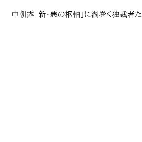 中朝露「新・悪の枢軸」に渦巻く独裁者たちの思惑　露朝接近を警戒する習氏