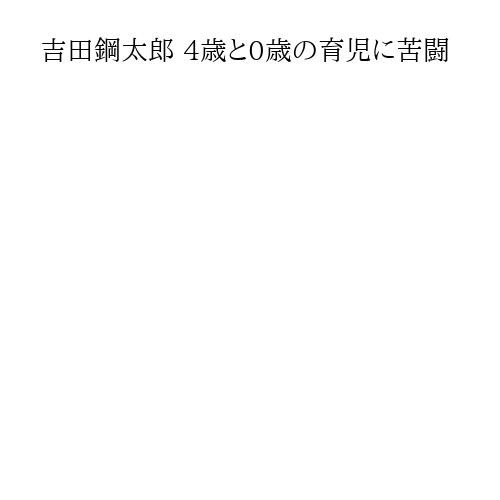 吉田鋼太郎 4歳と0歳の育児に苦闘