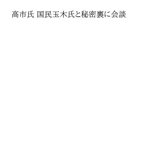 高市氏 国民玉木氏と秘密裏に会談