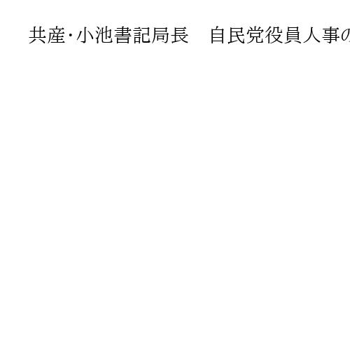 共産・小池書記局長　自民党役員人事の不記載議員の処遇「国民から見放される」