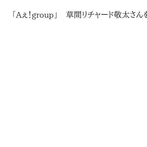 「Aぇ！group」　草間リチャード敬太さんを釈放　公然わいせつ容疑で4日に逮捕