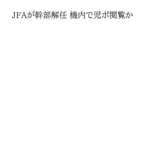 JFAが幹部解任 機内で児ポ閲覧か