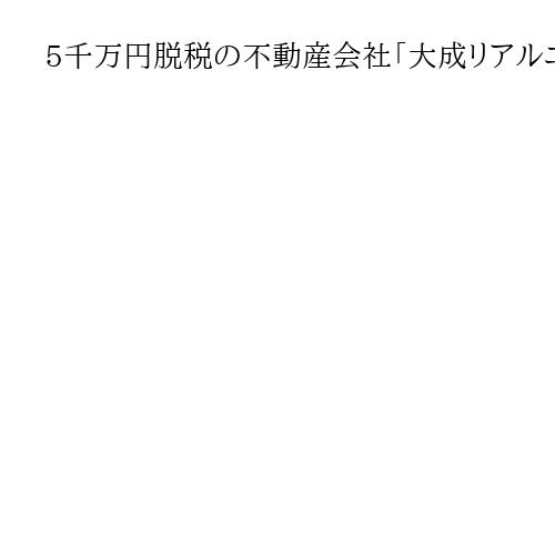 5千万円脱税の不動産会社「大成リアルエステート」　社長に有罪判決　東京地裁