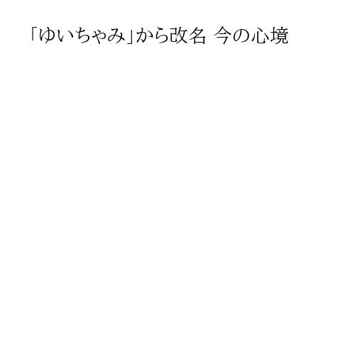 「ゆいちゃみ」から改名 今の心境