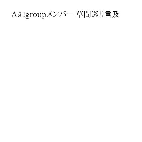 Aぇ!groupメンバー 草間巡り言及