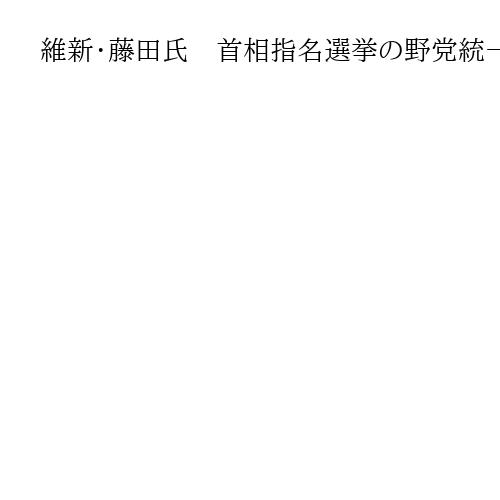 維新・藤田氏　首相指名選挙の野党統一候補　協議には応じる意向も「ハードル高い」