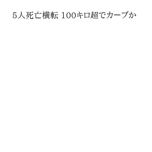 5人死亡横転 100キロ超でカーブか