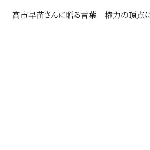 高市早苗さんに贈る言葉　権力の頂点に上り詰めたときに失われてゆくものは何か