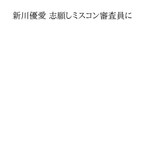 新川優愛 志願しミスコン審査員に