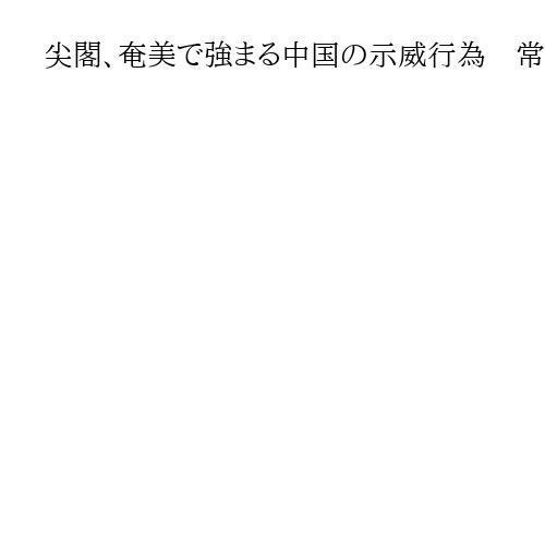 尖閣、奄美で強まる中国の示威行為　常套手段の「サラミスライス戦術」で実効支配狙う