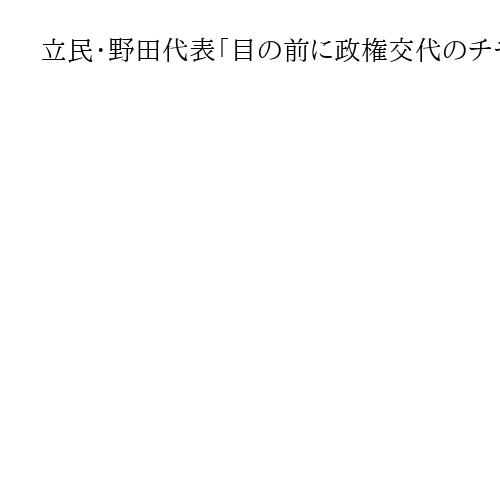 立民・野田代表「目の前に政権交代のチャンス」、国民・玉木代表に協議・歩み寄り要請