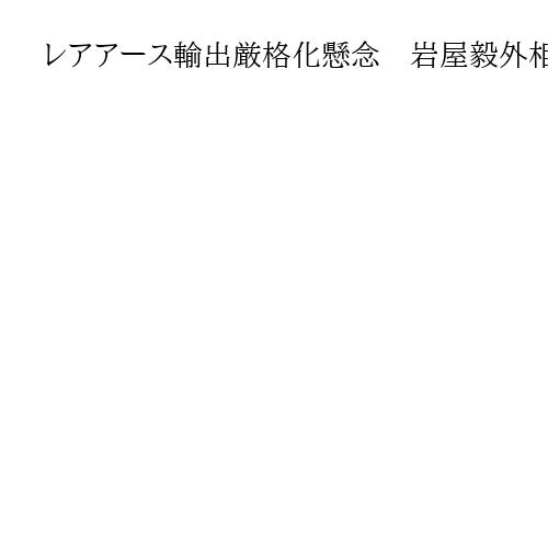 レアアース輸出厳格化懸念　岩屋毅外相「供給網へ影響」