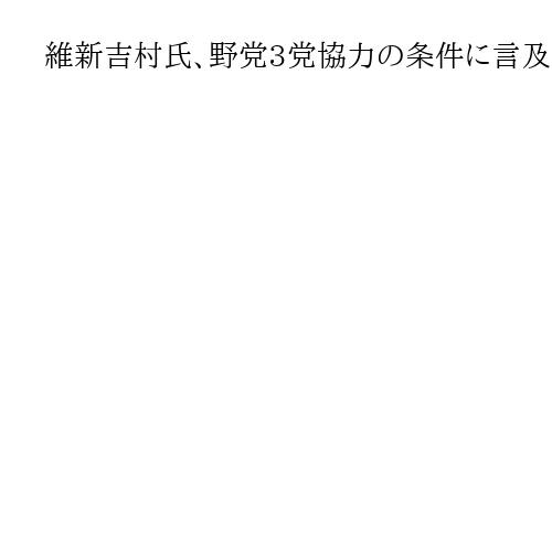 維新吉村氏、野党3党協力の条件に言及「外交安保、憲法で価値観共に」　党首会談に先立ち…