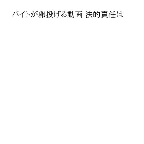 バイトが卵投げる動画 法的責任は