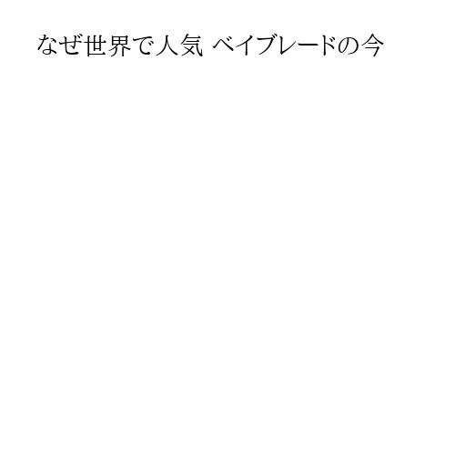 なぜ世界で人気 ベイブレードの今