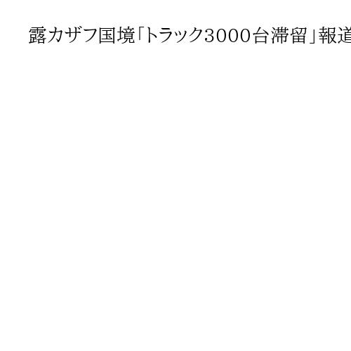 露カザフ国境「トラック3000台滞留」報道　通関厳格化でロシア離れか…現地を訪ねると