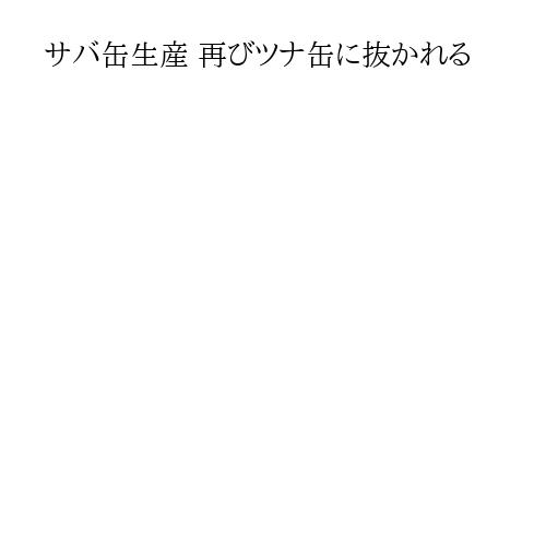 サバ缶生産 再びツナ缶に抜かれる
