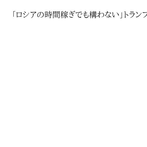 「ロシアの時間稼ぎでも構わない」トランプ氏がプーチン氏との会談に意欲、ディール優先