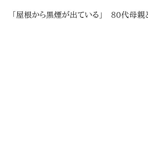 「屋根から黒煙が出ている」　80代母親と50代の娘2人が住む住宅から出火、住人が不明