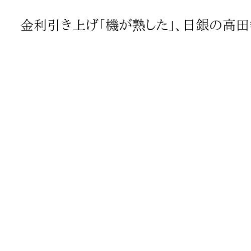 金利引き上げ「機が熟した」、日銀の高田審議委員　日米関税交渉など海外経済の不安が後退
