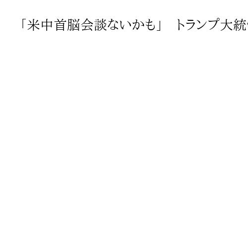 「米中首脳会談ないかも」　トランプ大統領が2回繰り返す　発言は変遷、駆け引きか