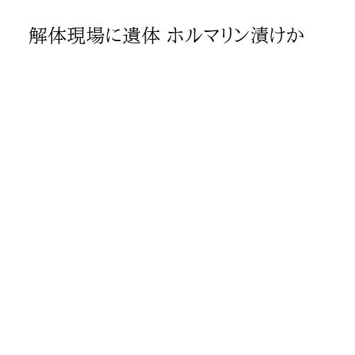 解体現場に遺体 ホルマリン漬けか