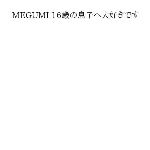 MEGUMI 16歳の息子へ大好きです