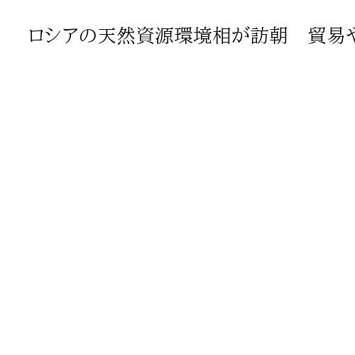 ロシアの天然資源環境相が訪朝　貿易や科学技術の分野に関し、協議へ