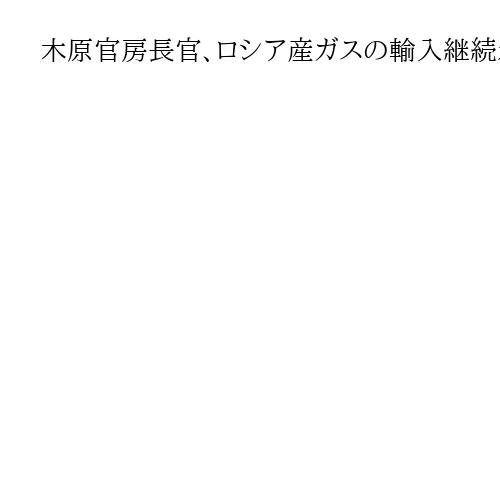 木原官房長官、ロシア産ガスの輸入継続示唆「安全保障に支障なきよう万全を期す」