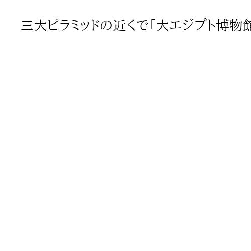 三大ピラミッドの近くで「大エジプト博物館」開館　日本が建設支援、「黄金のマスク」展示