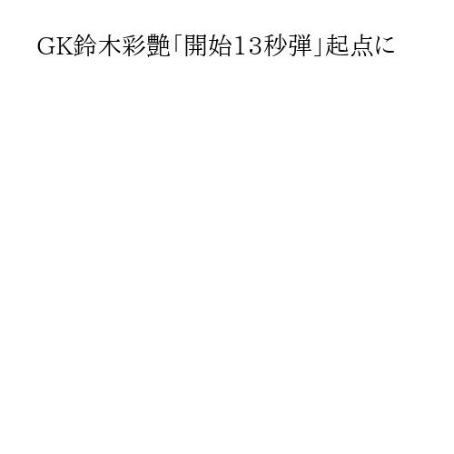 GK鈴木彩艶「開始13秒弾」起点に