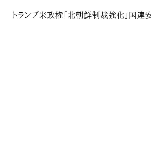 トランプ米政権「北朝鮮制裁強化」国連安保理に要請へ、第2次政権で初　中露の対応注目