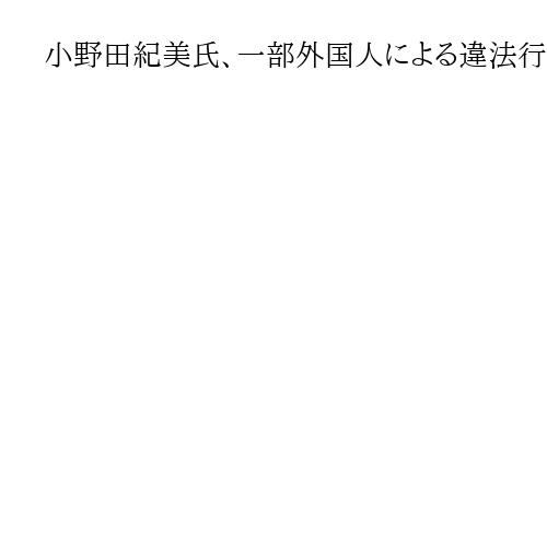 小野田紀美氏、一部外国人による違法行為を例示　「ルールを守らない人をきっちり対応」