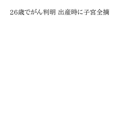 26歳でがん判明 出産時に子宮全摘