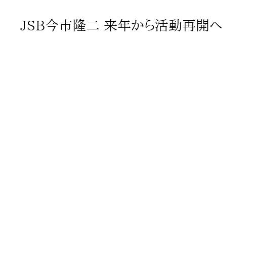 JSB今市隆二 来年から活動再開へ