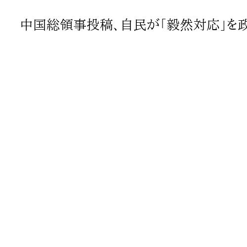 中国総領事投稿、自民が「毅然対応」を政府に要求　「ペルソナ・ノン・グラータ指定も」