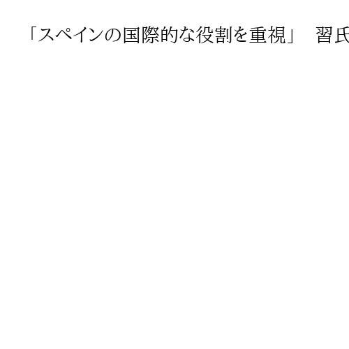 「スペインの国際的な役割を重視」　習氏がスペイン国王に協力拡大を呼び掛け