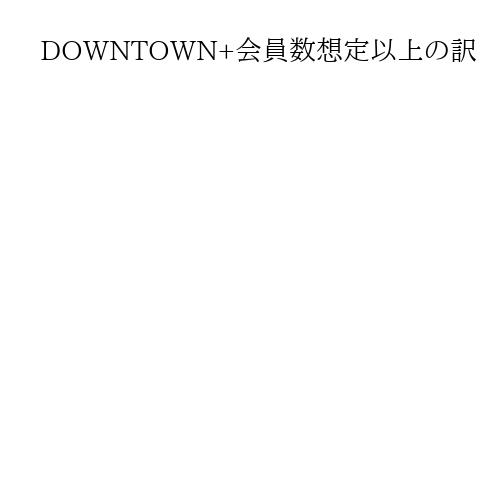 DOWNTOWN+会員数想定以上の訳