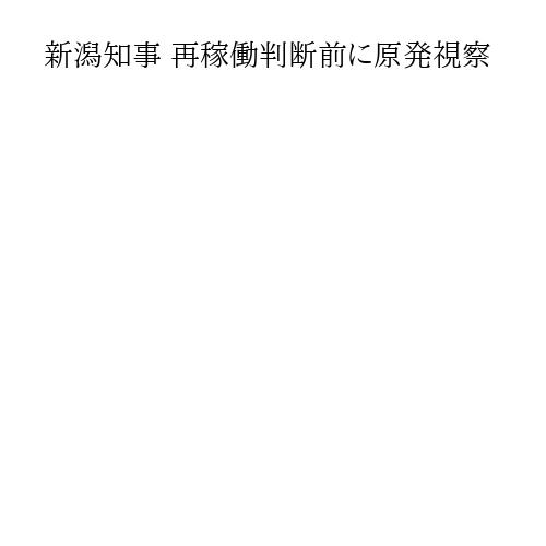新潟知事 再稼働判断前に原発視察