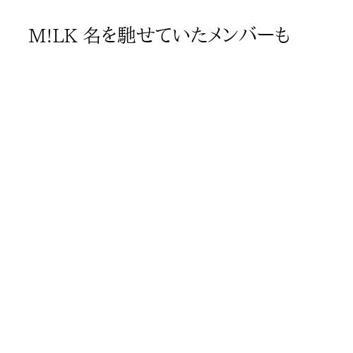 M!LK 名を馳せていたメンバーも