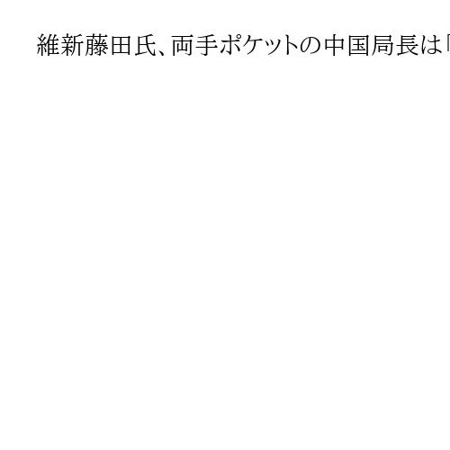 維新藤田氏、両手ポケットの中国局長は「戦略の一環」　金井局長に労い「日本人的な礼儀」