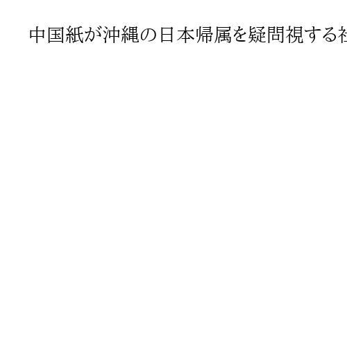 中国紙が沖縄の日本帰属を疑問視する社説掲載　「歴史的、法的な争いは今も続いている」