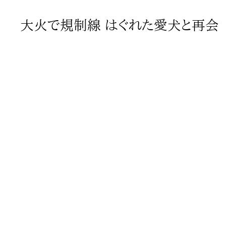 大火で規制線 はぐれた愛犬と再会